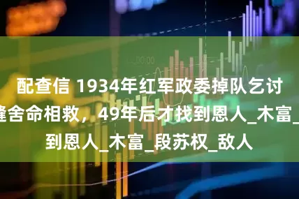 配查信 1934年红军政委掉队乞讨遇险，一裁缝舍命相救，49年后才找到恩人_木富_段苏权_敌人