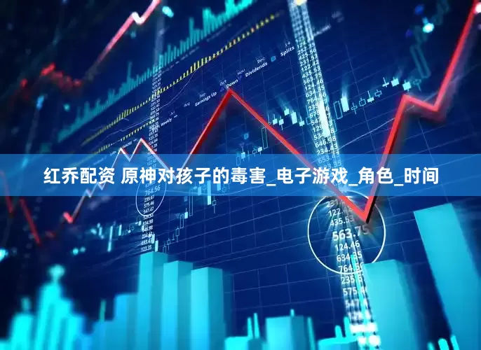 红乔配资 原神对孩子的毒害_电子游戏_角色_时间
