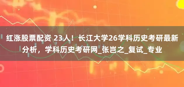 红涨股票配资 23人！长江大学26学科历史考研最新分析，学科历史考研网_张岂之_复试_专业
