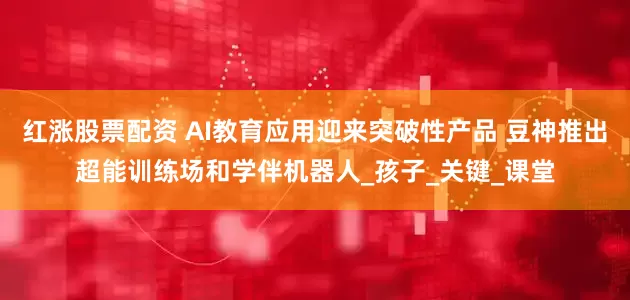 红涨股票配资 AI教育应用迎来突破性产品 豆神推出超能训练场和学伴机器人_孩子_关键_课堂
