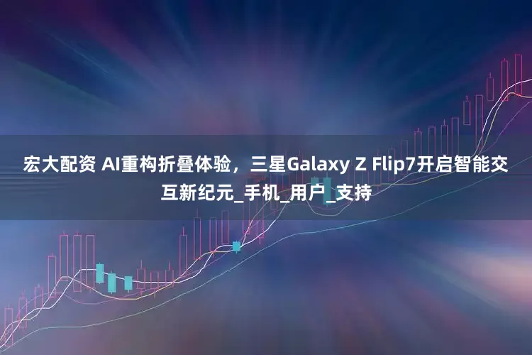 宏大配资 AI重构折叠体验，三星Galaxy Z Flip7开启智能交互新纪元_手机_用户_支持