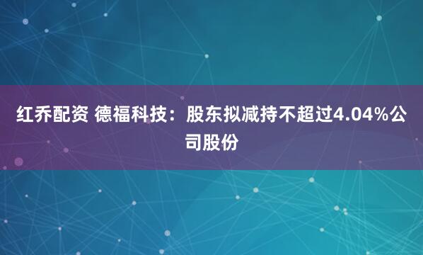 红乔配资 德福科技：股东拟减持不超过4.04%公司股份