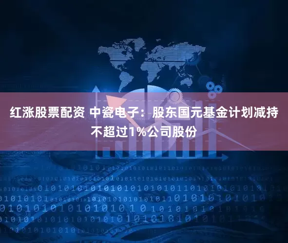 红涨股票配资 中瓷电子：股东国元基金计划减持不超过1%公司股份