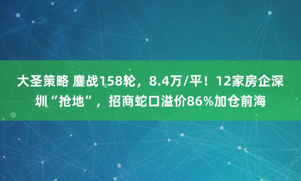 大圣策略 鏖战158轮，8.4万/平！12家房企深圳“抢地”，招商蛇口溢价86%加仓前海