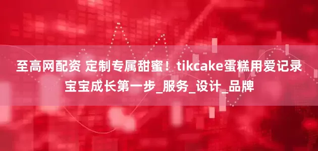 至高网配资 定制专属甜蜜！tikcake蛋糕用爱记录宝宝成长第一步_服务_设计_品牌