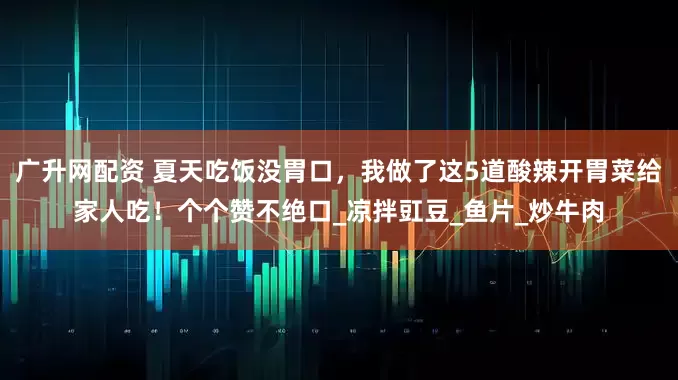 广升网配资 夏天吃饭没胃口，我做了这5道酸辣开胃菜给家人吃！个个赞不绝口_凉拌豇豆_鱼片_炒牛肉