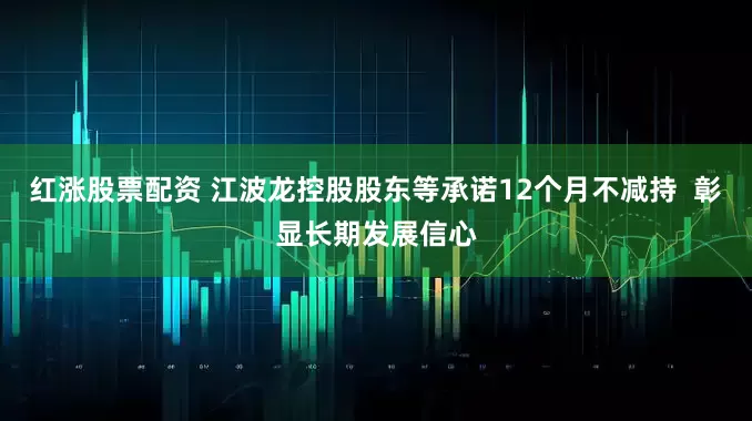 红涨股票配资 江波龙控股股东等承诺12个月不减持  彰显长期发展信心