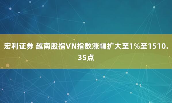 宏利证券 越南股指VN指数涨幅扩大至1%至1510.35点