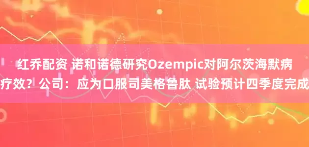 红乔配资 诺和诺德研究Ozempic对阿尔茨海默病疗效？公司：应为口服司美格鲁肽 试验预计四季度完成
