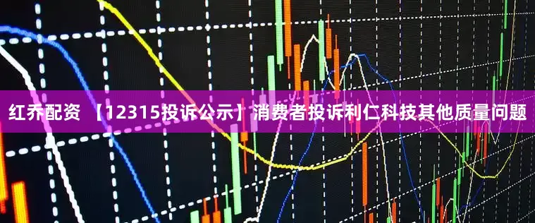 红乔配资 【12315投诉公示】消费者投诉利仁科技其他质量问题
