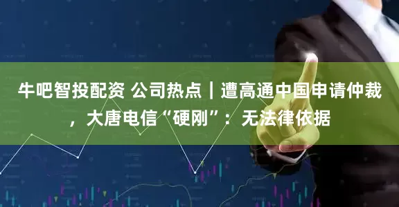 牛吧智投配资 公司热点｜遭高通中国申请仲裁，大唐电信“硬刚”：无法律依据
