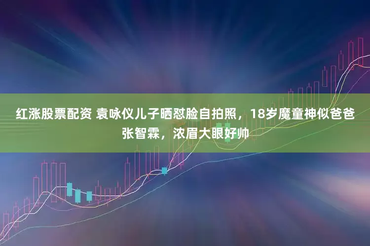 红涨股票配资 袁咏仪儿子晒怼脸自拍照，18岁魔童神似爸爸张智霖，浓眉大眼好帅