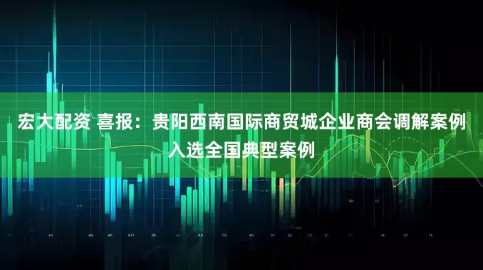 宏大配资 喜报：贵阳西南国际商贸城企业商会调解案例入选全国典型案例
