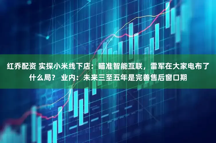 红乔配资 实探小米线下店：瞄准智能互联，雷军在大家电布了什么局？ 业内：未来三至五年是完善售后窗口期