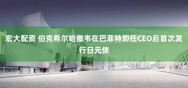 宏大配资 伯克希尔哈撒韦在巴菲特卸任CEO后首次发行日元债