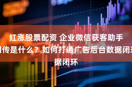 红涨股票配资 企业微信获客助手回传是什么？如何打通广告后台数据闭环